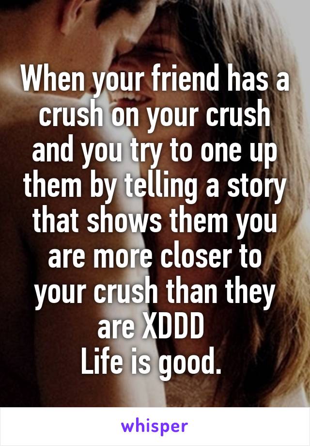 When your friend has a crush on your crush and you try to one up them by telling a story that shows them you are more closer to your crush than they are XDDD 
Life is good. 