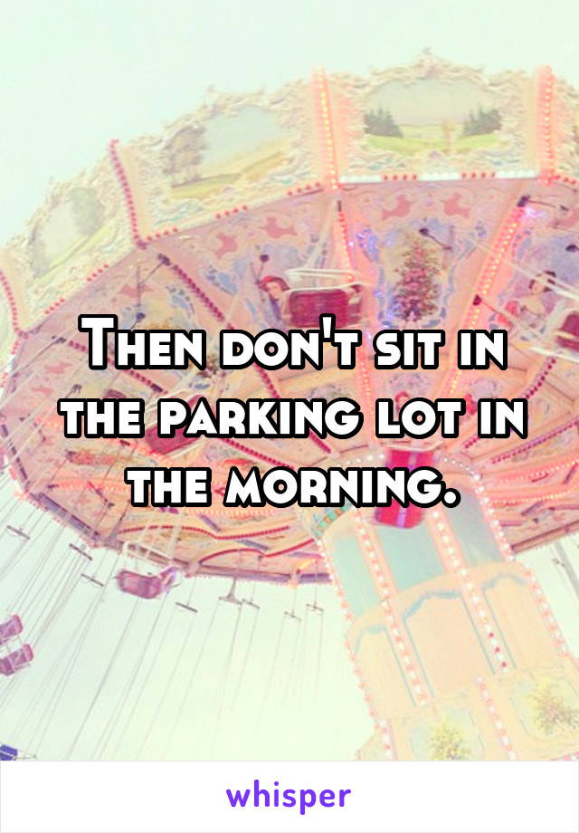 Then don't sit in the parking lot in the morning.