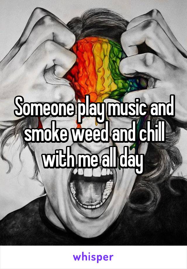 Someone play music and smoke weed and chill with me all day 