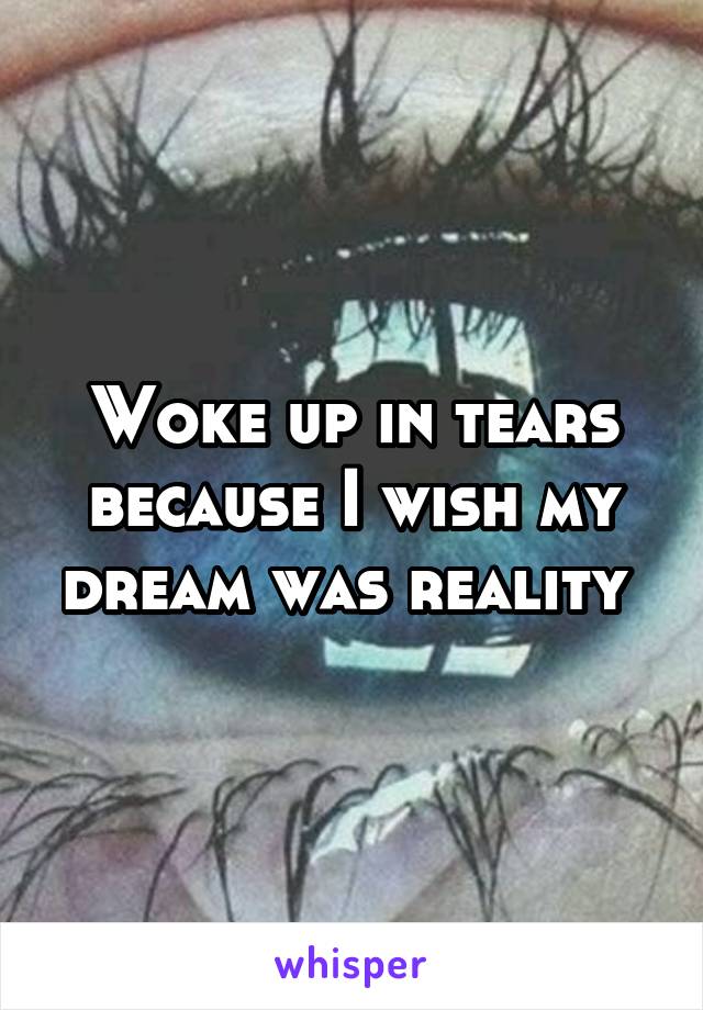 Woke up in tears because I wish my dream was reality 