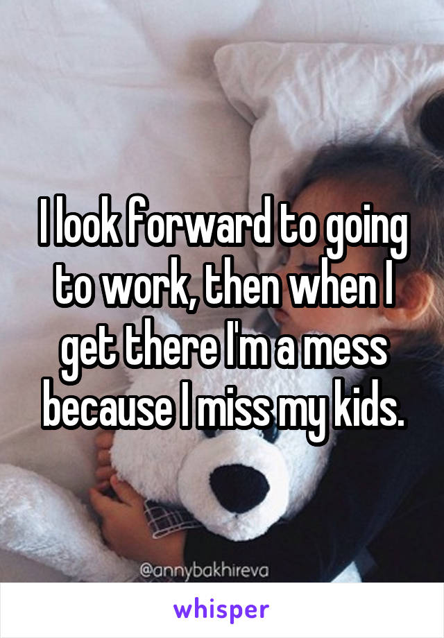 I look forward to going to work, then when I get there I'm a mess because I miss my kids.