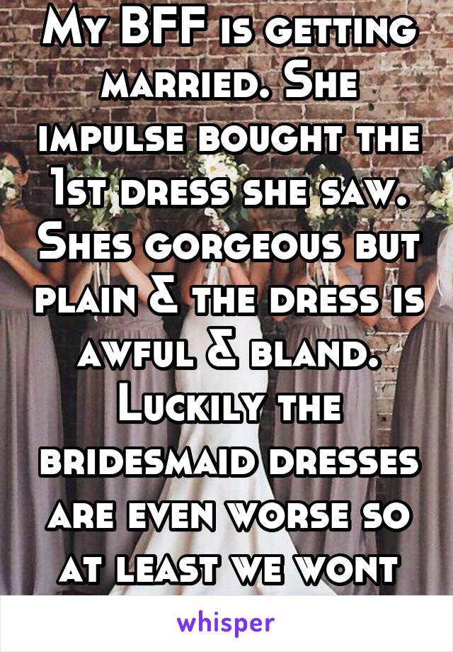 My BFF is getting married. She impulse bought the 1st dress she saw. Shes gorgeous but plain & the dress is awful & bland. Luckily the bridesmaid dresses are even worse so at least we wont outshine