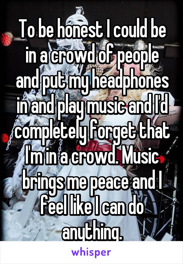 To be honest I could be in a crowd of people and put my headphones in and play music and I'd completely forget that I'm in a crowd. Music brings me peace and I feel like I can do anything.