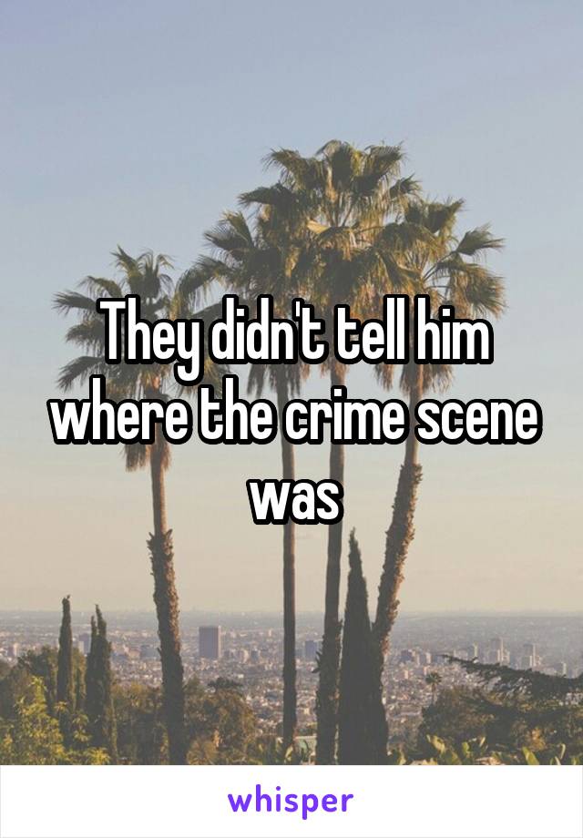 They didn't tell him where the crime scene was