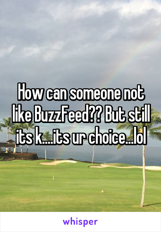 How can someone not like BuzzFeed?? But still its k....its ur choice...lol