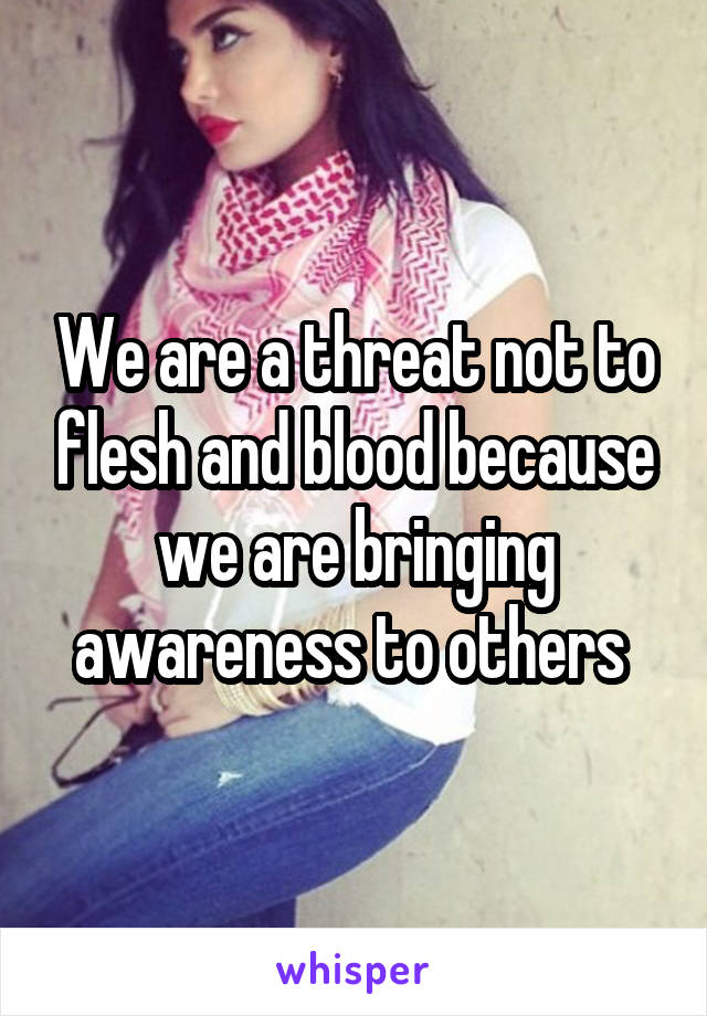 We are a threat not to flesh and blood because we are bringing awareness to others 