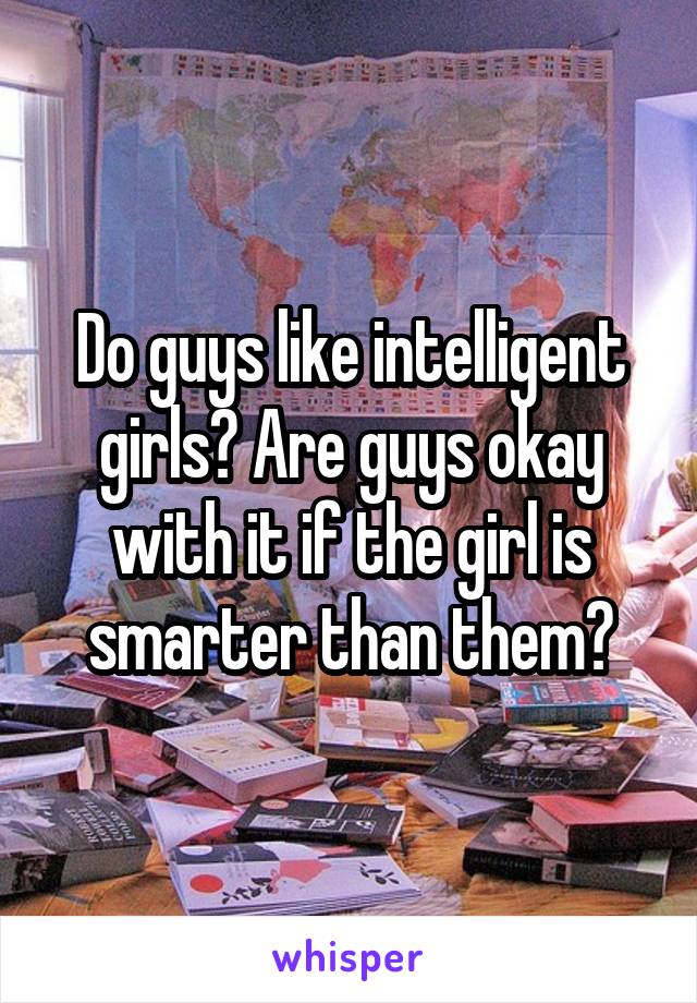 Do guys like intelligent girls? Are guys okay with it if the girl is smarter than them?