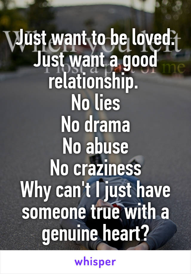 Just want to be loved.
Just want a good relationship. 
No lies
No drama
No abuse
No craziness
Why can't I just have someone true with a genuine heart?