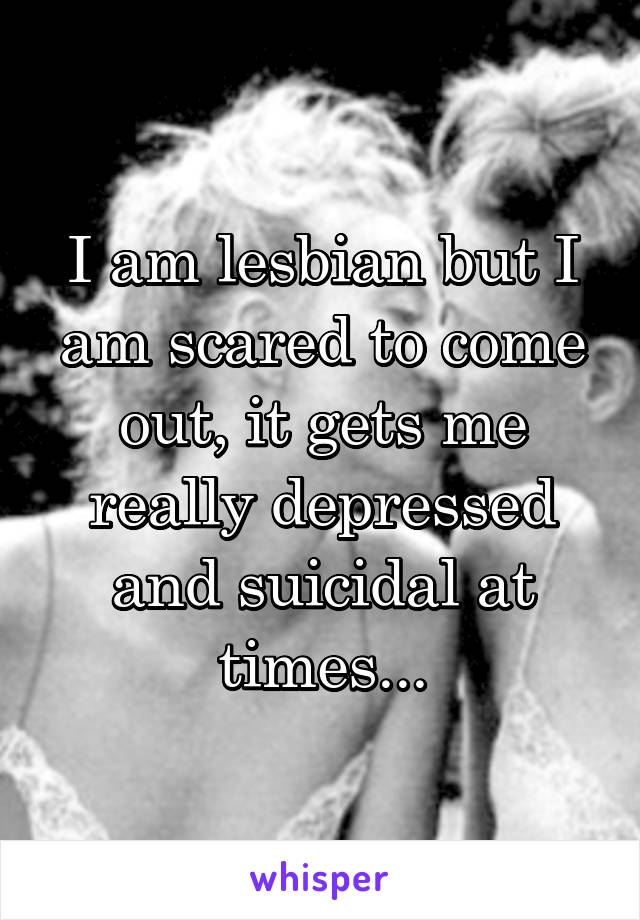 I am lesbian but I am scared to come out, it gets me really depressed and suicidal at times...