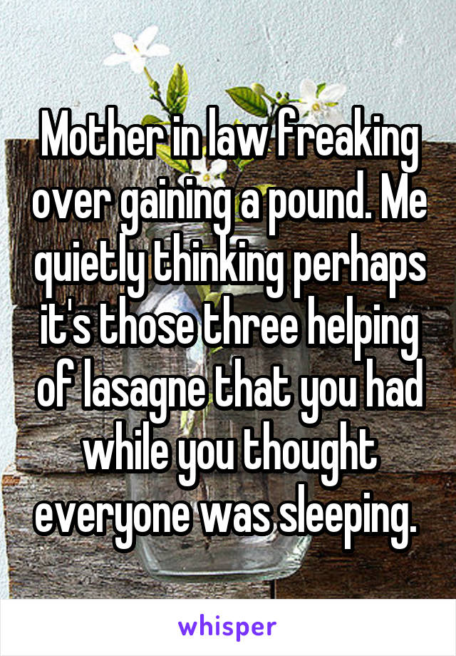 Mother in law freaking over gaining a pound. Me quietly thinking perhaps it's those three helping of lasagne that you had while you thought everyone was sleeping. 