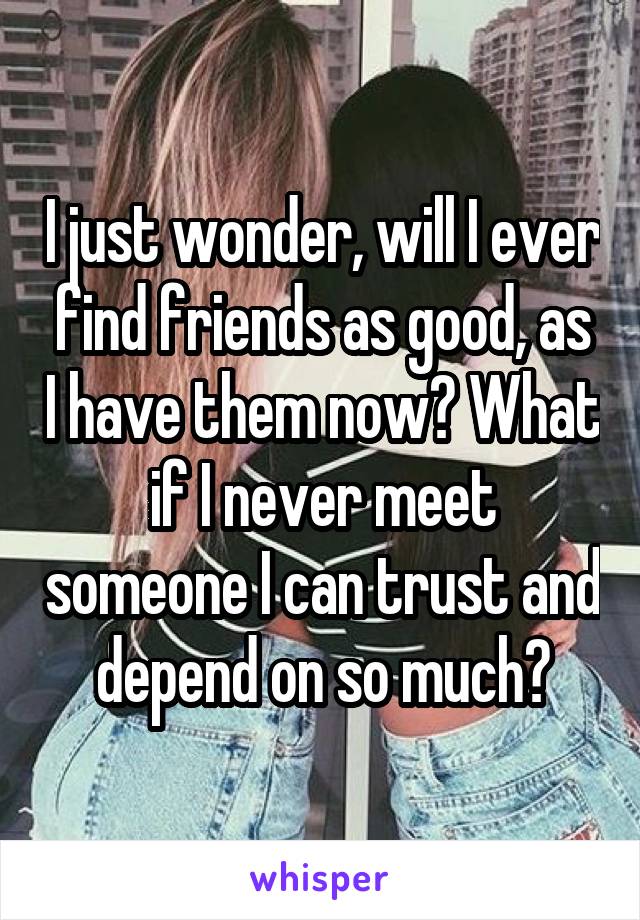 I just wonder, will I ever find friends as good, as I have them now? What if I never meet someone I can trust and depend on so much?