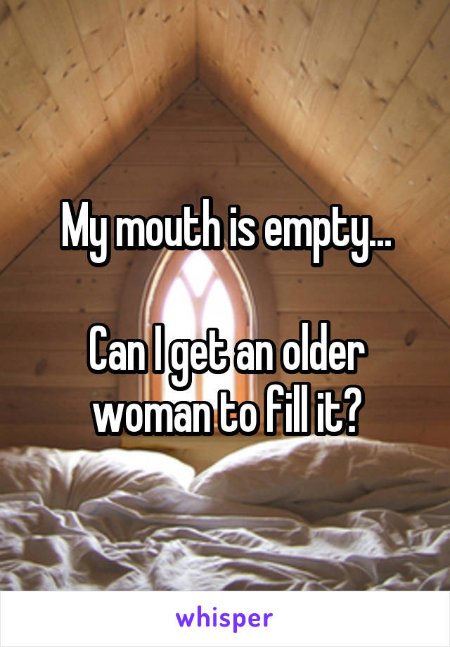 My mouth is empty...

Can I get an older woman to fill it?