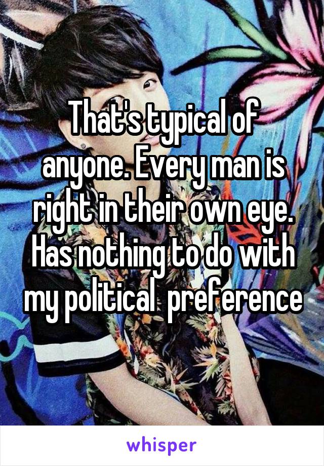 That's typical of anyone. Every man is right in their own eye. Has nothing to do with my political  preference 