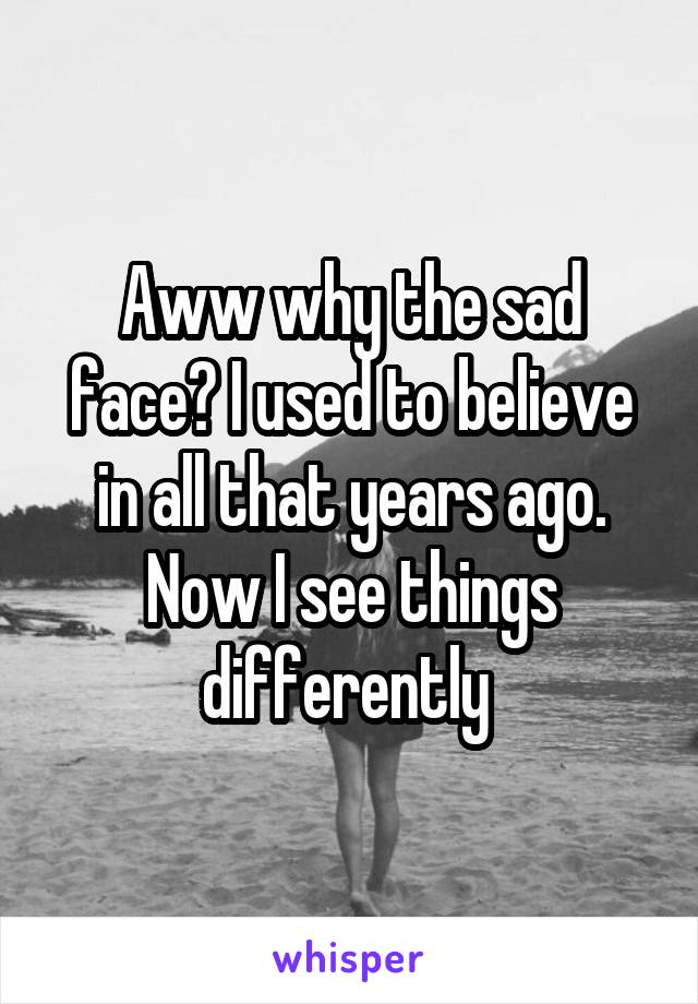 Aww why the sad face? I used to believe in all that years ago. Now I see things differently 