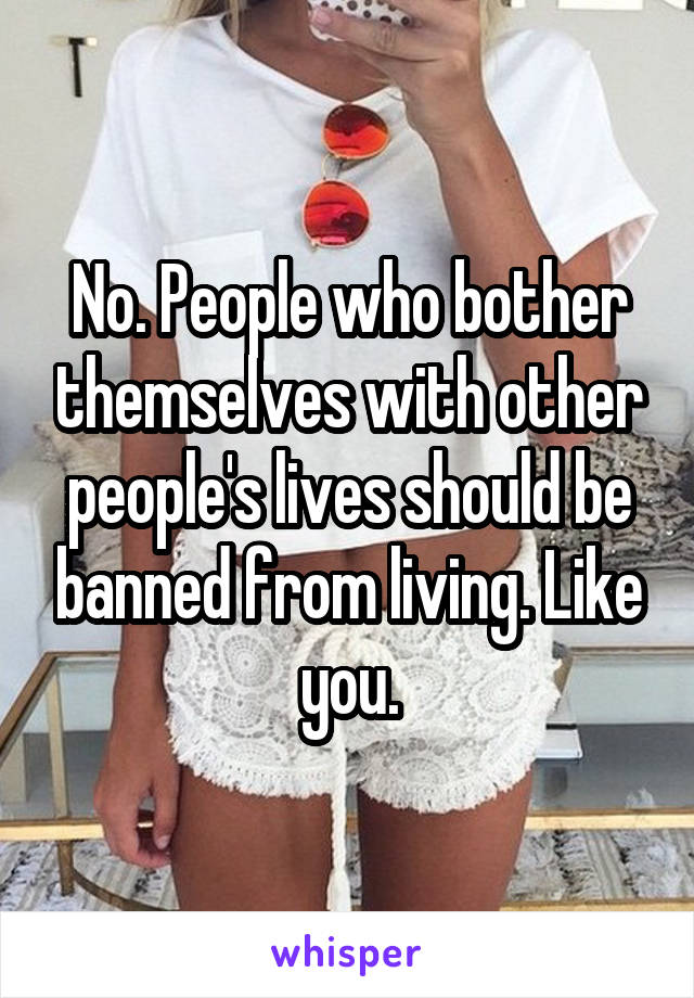 No. People who bother themselves with other people's lives should be banned from living. Like you.