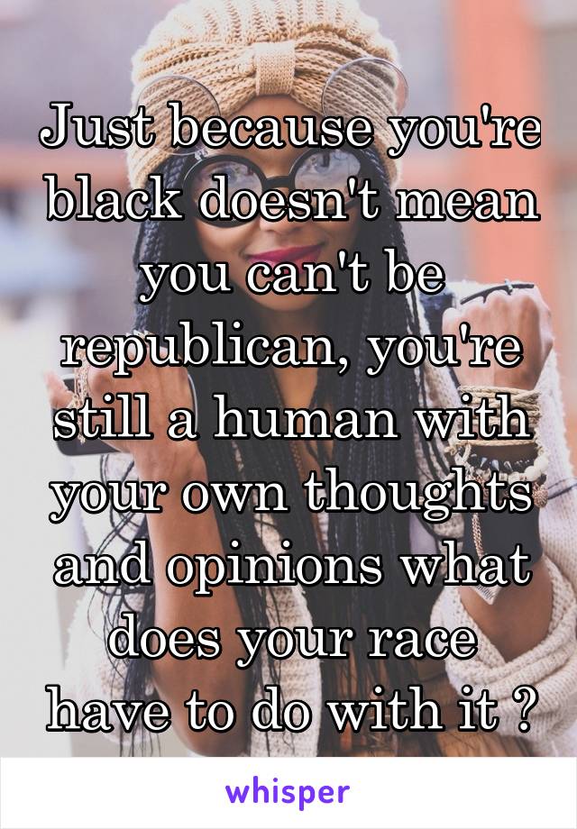 Just because you're black doesn't mean you can't be republican, you're still a human with your own thoughts and opinions what does your race have to do with it ?