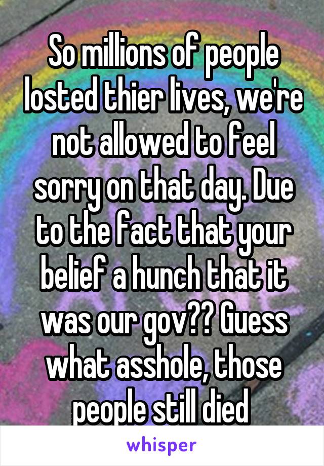 So millions of people losted thier lives, we're not allowed to feel sorry on that day. Due to the fact that your belief a hunch that it was our gov?? Guess what asshole, those people still died 