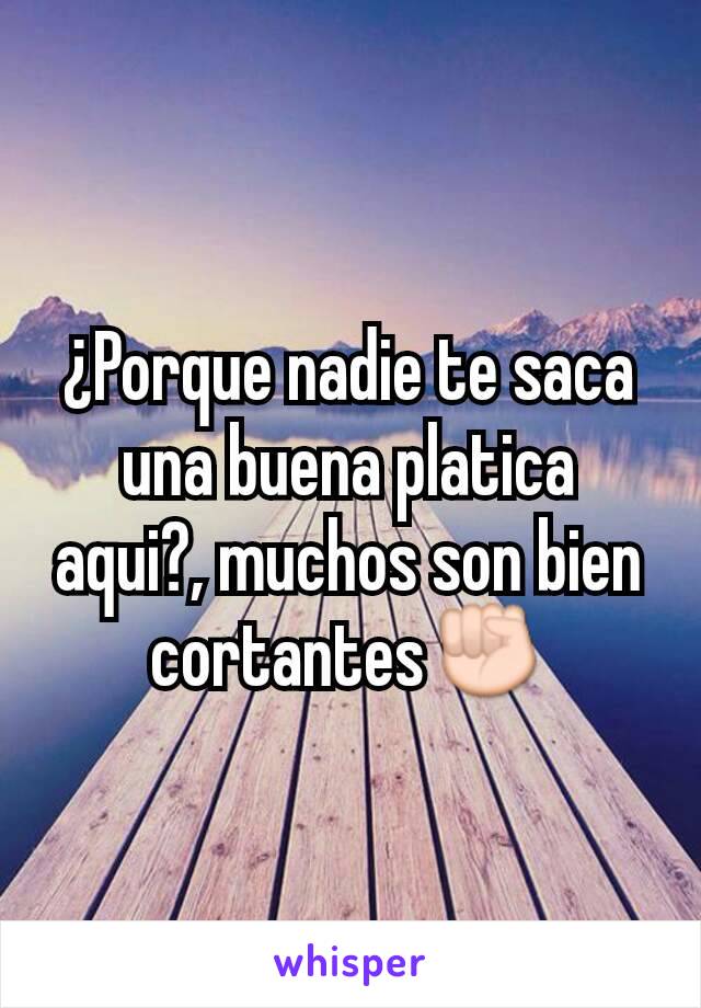 ¿Porque nadie te saca una buena platica aqui?, muchos son bien cortantes✊