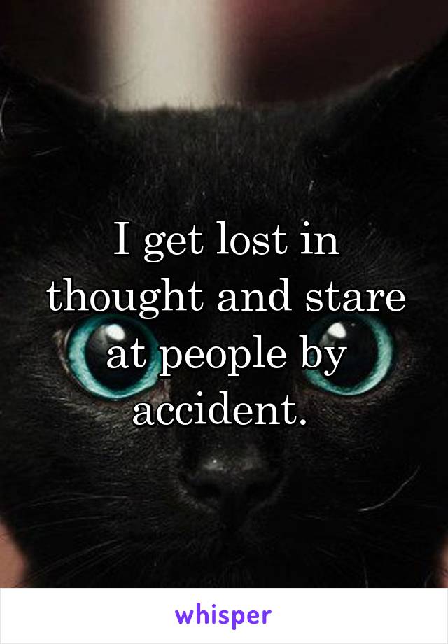 I get lost in thought and stare at people by accident. 