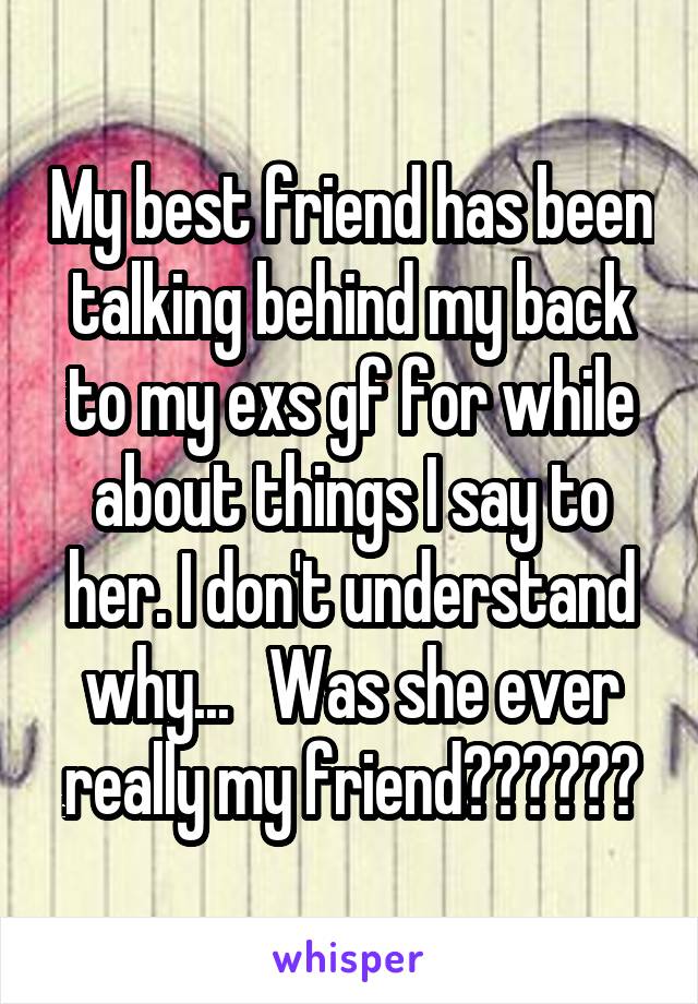 My best friend has been talking behind my back to my exs gf for while about things I say to her. I don't understand why...   Was she ever really my friend??????