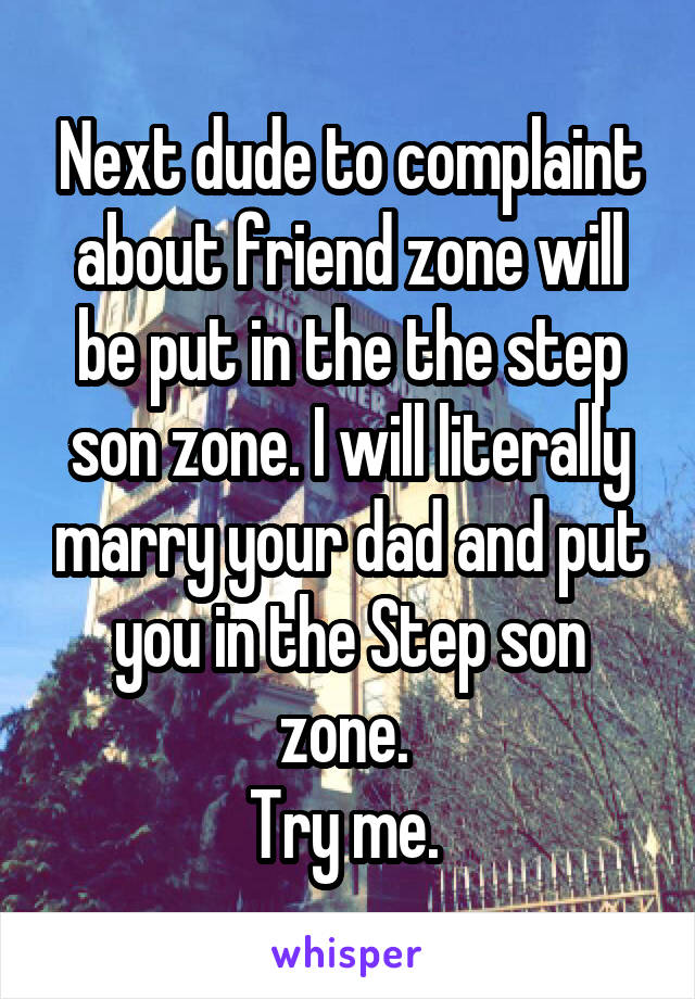 Next dude to complaint about friend zone will be put in the the step son zone. I will literally marry your dad and put you in the Step son zone. 
Try me. 