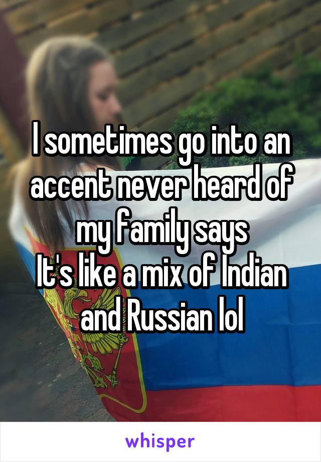 I sometimes go into an accent never heard of my family says
It's like a mix of Indian and Russian lol