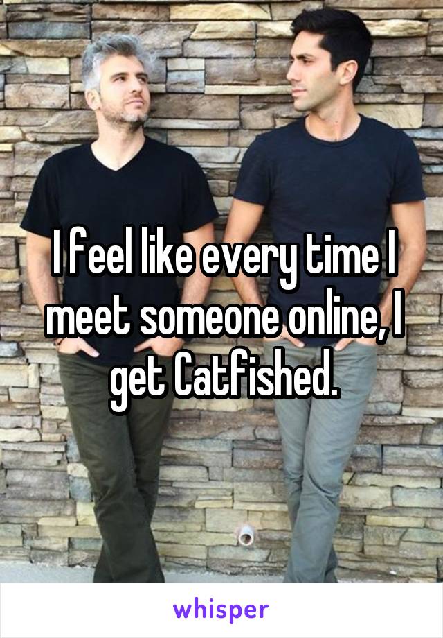 I feel like every time I meet someone online, I get Catfished.