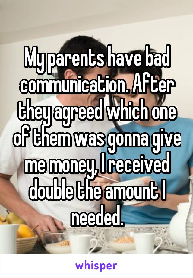 My parents have bad communication. After they agreed which one of them was gonna give me money, I received double the amount I needed.