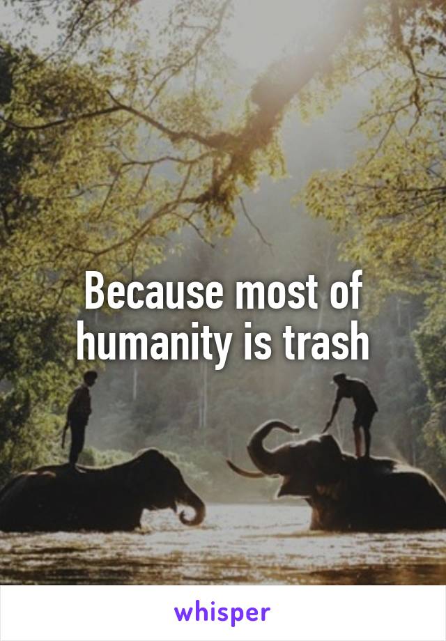 Because most of humanity is trash