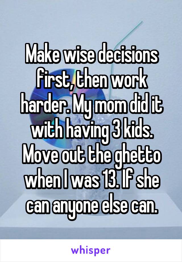 Make wise decisions first, then work harder. My mom did it with having 3 kids. Move out the ghetto when I was 13. If she can anyone else can.