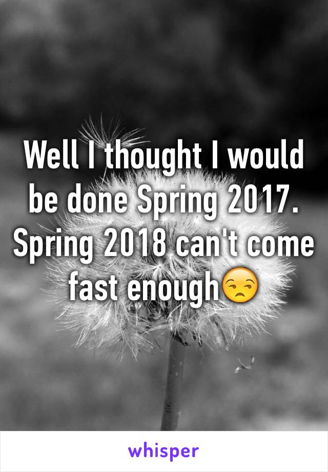 Well I thought I would be done Spring 2017. Spring 2018 can't come fast enough😒