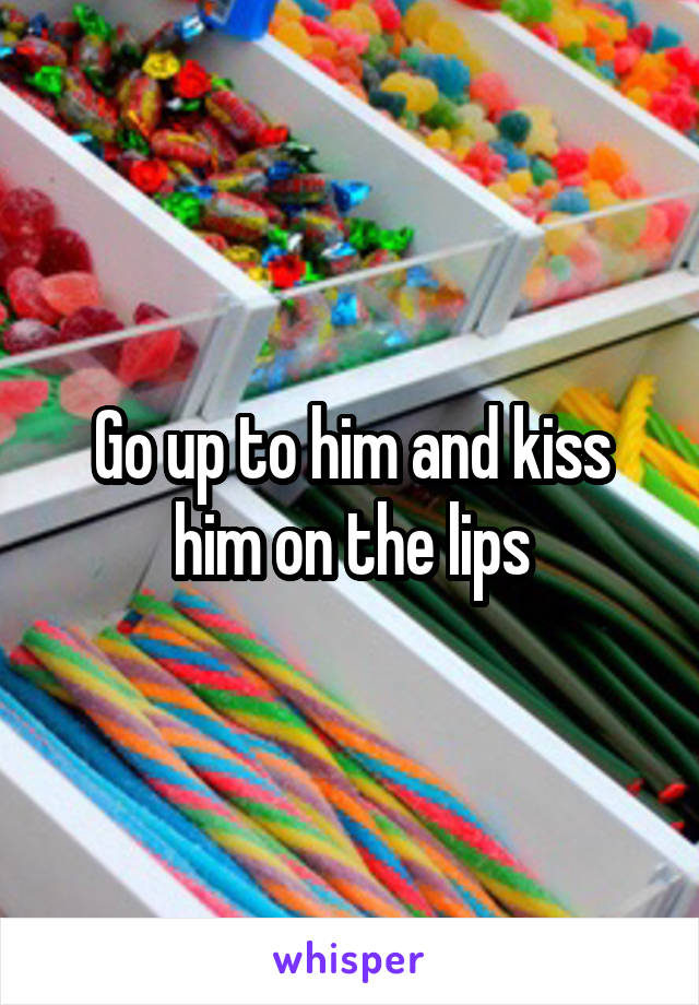 Go up to him and kiss him on the lips