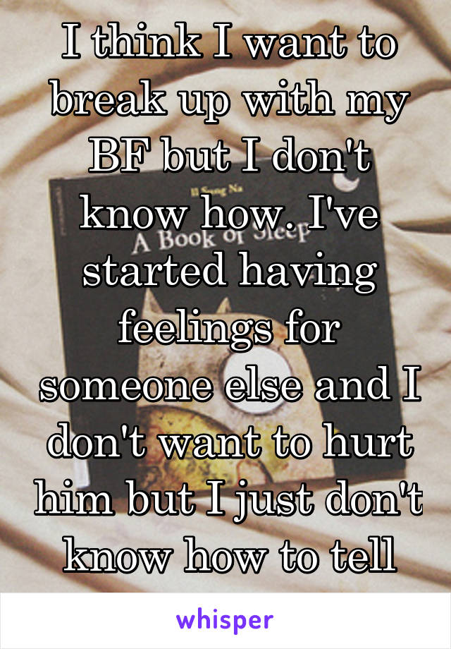 I think I want to break up with my BF but I don't know how. I've started having feelings for someone else and I don't want to hurt him but I just don't know how to tell him.