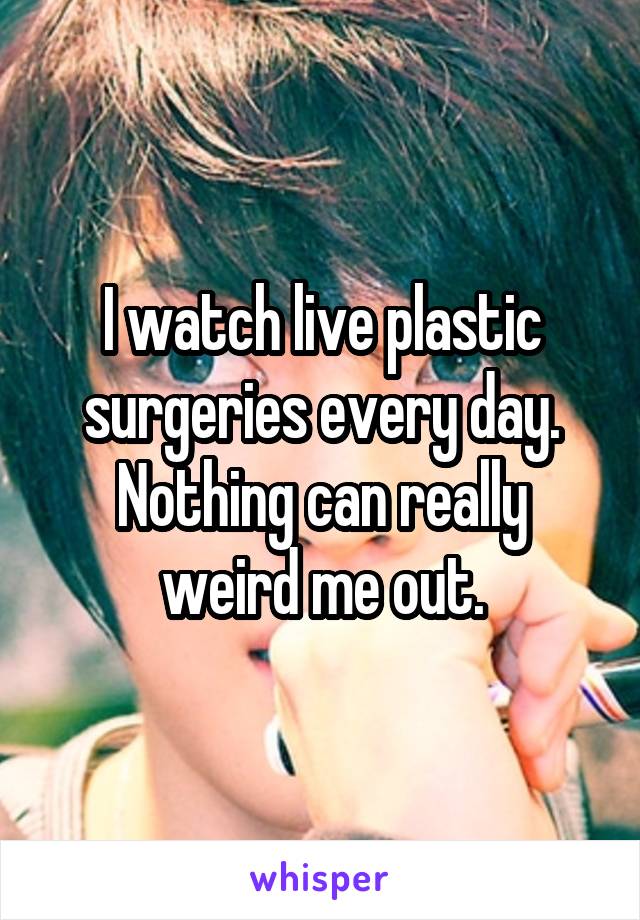 I watch live plastic surgeries every day. Nothing can really weird me out.