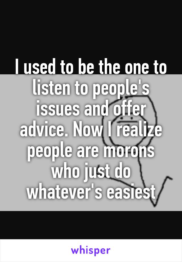 I used to be the one to listen to people's issues and offer advice. Now I realize people are morons who just do whatever's easiest