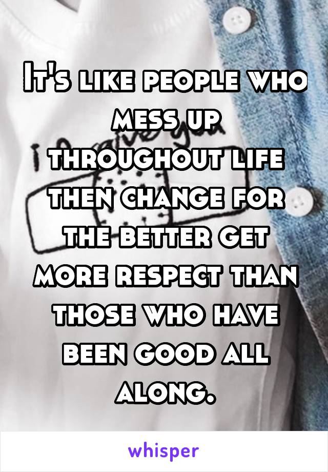 It's like people who mess up throughout life then change for the better get more respect than those who have been good all along.