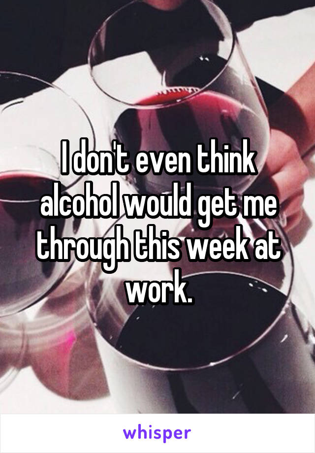 I don't even think alcohol would get me through this week at work.