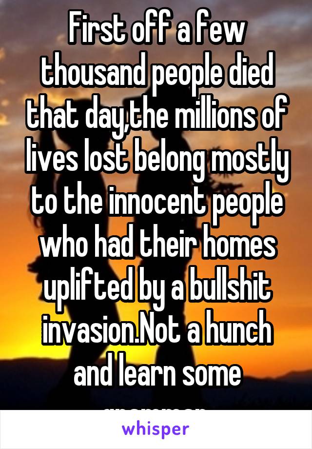 First off a few thousand people died that day,the millions of lives lost belong mostly to the innocent people who had their homes uplifted by a bullshit invasion.Not a hunch and learn some grammar.