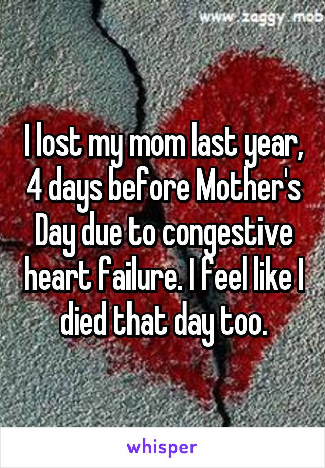 I lost my mom last year, 4 days before Mother's Day due to congestive heart failure. I feel like I died that day too.