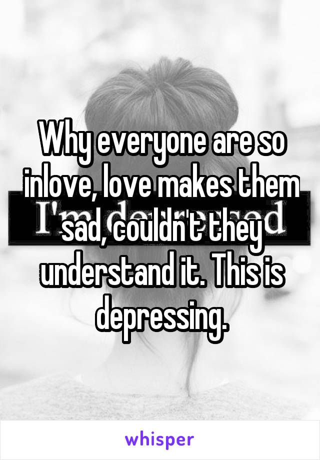 Why everyone are so inlove, love makes them sad, couldn't they understand it. This is depressing.