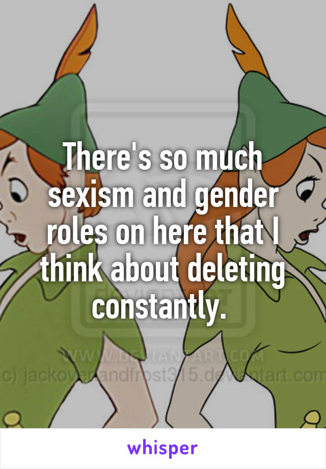 There's so much sexism and gender roles on here that I think about deleting constantly. 