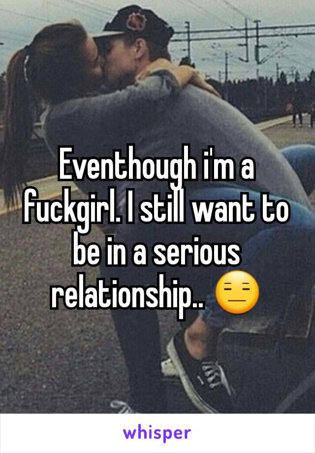 Eventhough i'm a fuckgirl. I still want to be in a serious relationship.. 😑