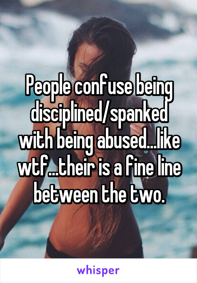 People confuse being disciplined/spanked with being abused...like wtf...their is a fine line between the two.