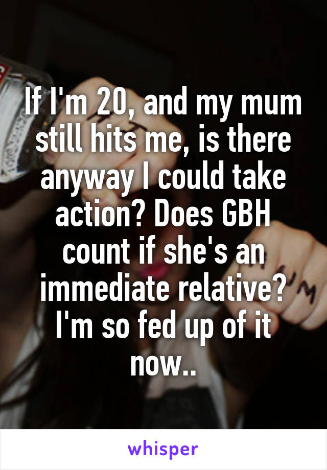 If I'm 20, and my mum still hits me, is there anyway I could take action? Does GBH count if she's an immediate relative? I'm so fed up of it now..