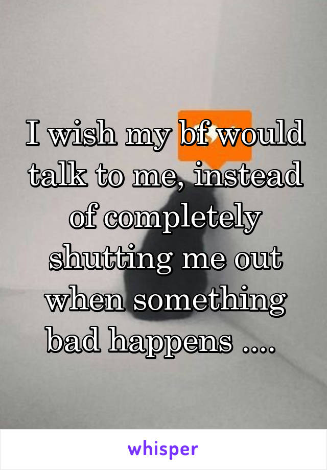 I wish my bf would talk to me, instead of completely shutting me out when something bad happens .... 