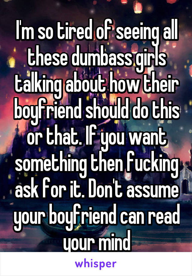 I'm so tired of seeing all these dumbass girls talking about how their boyfriend should do this or that. If you want something then fucking ask for it. Don't assume your boyfriend can read your mind