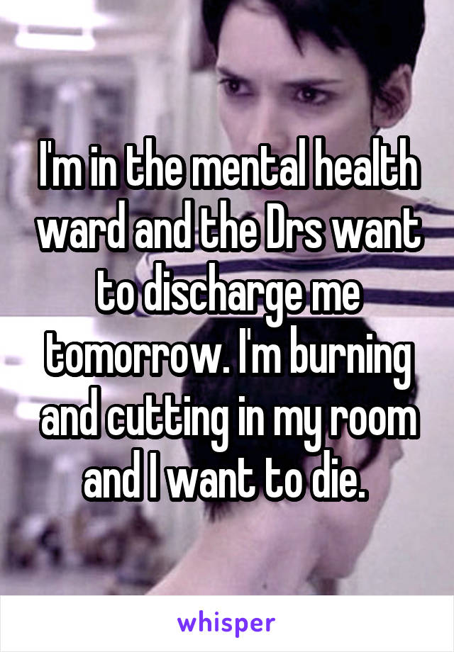 I'm in the mental health ward and the Drs want to discharge me tomorrow. I'm burning and cutting in my room and I want to die. 