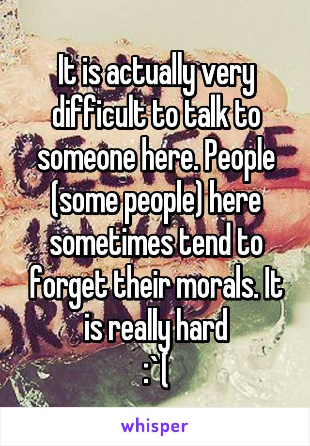 It is actually very difficult to talk to someone here. People (some people) here sometimes tend to forget their morals. It is really hard
 :`( 