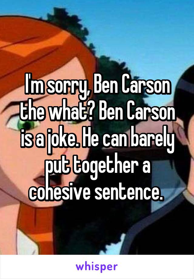 I'm sorry, Ben Carson the what? Ben Carson is a joke. He can barely put together a cohesive sentence. 