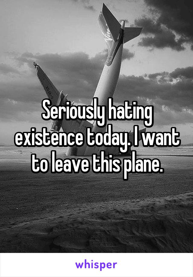 Seriously hating existence today. I want to leave this plane.